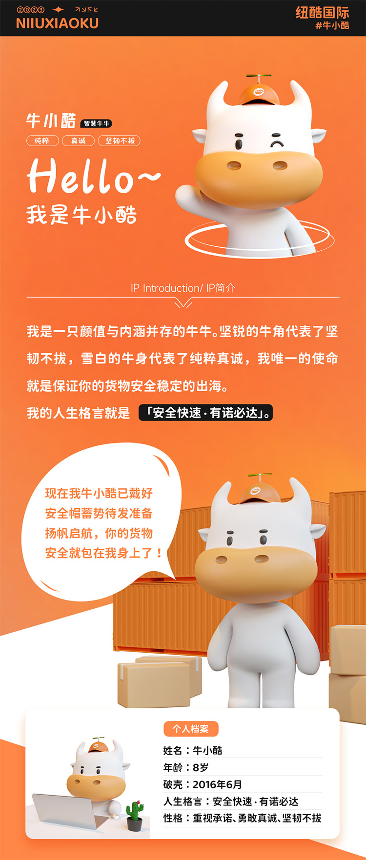 姓名:牛小酷
年齡:8歲;破殼:2016年6月;人生格言:安全快速有諾必達(dá)性格:重視承諾、勇敢真誠(chéng)、堅(jiān)韌不拔
2016年的我還只是個(gè)物流練習(xí)生，經(jīng)過(guò)8年錘煉磨礪如今我已C位出道，全面發(fā)展海運(yùn)、空運(yùn)、陸運(yùn)樣樣精通帶你來(lái)看看不同工作狀態(tài)下的我。