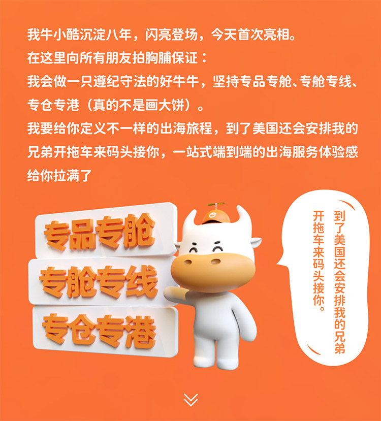 我牛小酷沉淀八年，閃亮登場(chǎng)，今天首次亮相。在這里向所有朋友拍胸脯保證我會(huì)做一只遵紀(jì)守法的好牛牛，堅(jiān)持專品專艙、專艙專線專倉(cāng)專港 (真的不是畫(huà)大餅)我要給你定義不一樣的出海旅程，到了美國(guó)還會(huì)安排我的兄弟開(kāi)拖車來(lái)碼頭接你，一站式端到端的出海服務(wù)體驗(yàn)感給你拉滿了